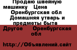 Продаю швейную машинку › Цена ­ 250 000 - Оренбургская обл. Домашняя утварь и предметы быта » Другое   . Оренбургская обл.